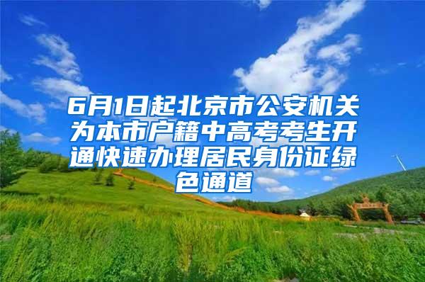 6月1日起北京市公安机关为本市户籍中高考考生开通快速办理居民身份证绿色通道