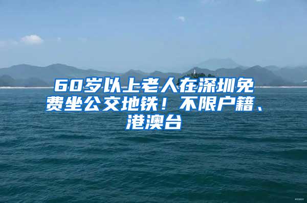 60岁以上老人在深圳免费坐公交地铁！不限户籍、港澳台