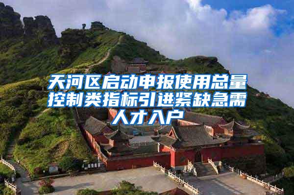 天河区启动申报使用总量控制类指标引进紧缺急需人才入户