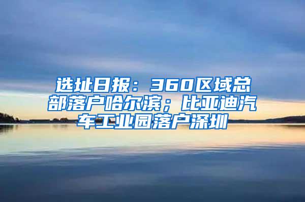 选址日报：360区域总部落户哈尔滨；比亚迪汽车工业园落户深圳