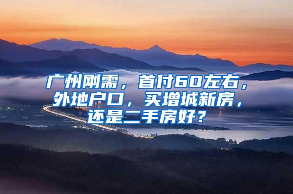 广州刚需，首付60左右，外地户口，买增城新房，还是二手房好？