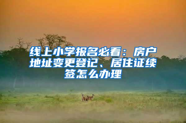 线上小学报名必看：房户地址变更登记、居住证续签怎么办理