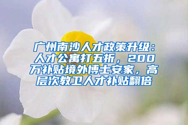 广州南沙人才政策升级：人才公寓打五折，200万补贴境外博士安家，高层次教卫人才补贴翻倍