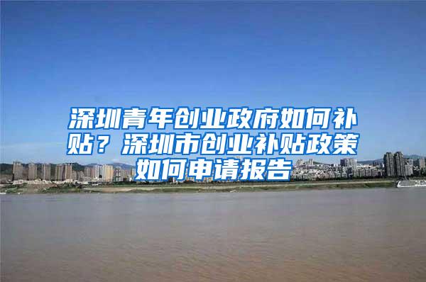 深圳青年创业政府如何补贴？深圳市创业补贴政策如何申请报告