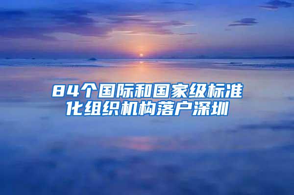 84个国际和国家级标准化组织机构落户深圳