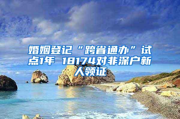 婚姻登记“跨省通办”试点1年 18174对非深户新人领证