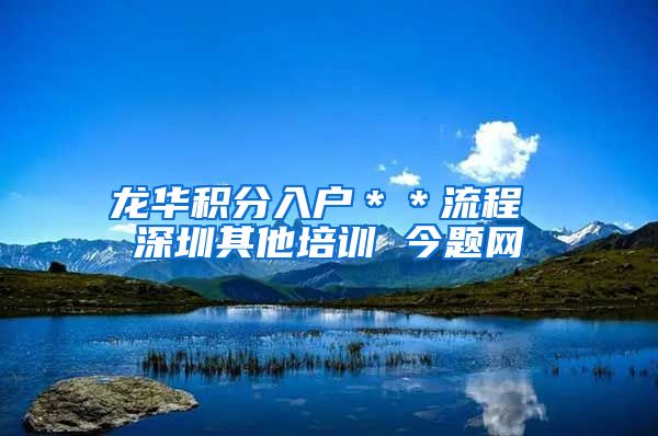 龙华积分入户＊＊流程 深圳其他培训 今题网