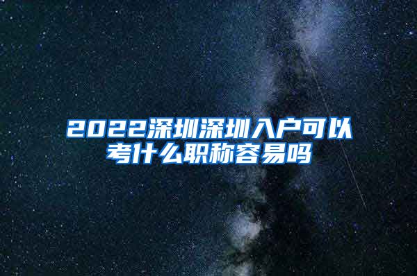 2022深圳深圳入户可以考什么职称容易吗