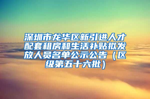 深圳市龙华区新引进人才配套租房和生活补贴拟发放人员名单公示公告（区级第五十六批）