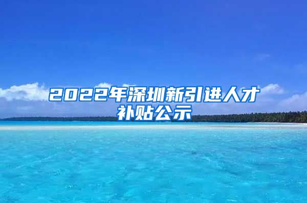 2022年深圳新引进人才补贴公示