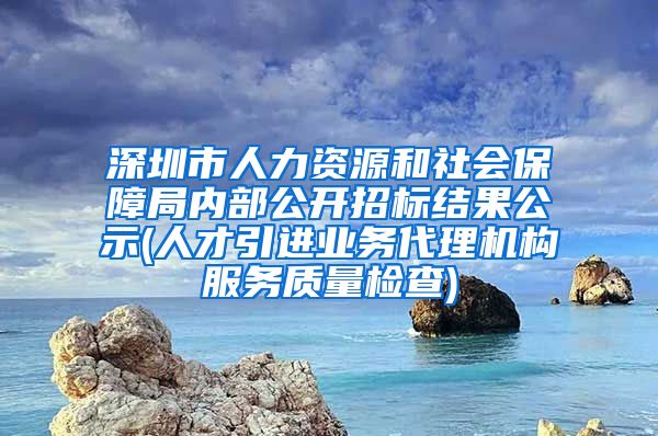 深圳市人力资源和社会保障局内部公开招标结果公示(人才引进业务代理机构服务质量检查)