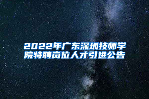 2022年广东深圳技师学院特聘岗位人才引进公告