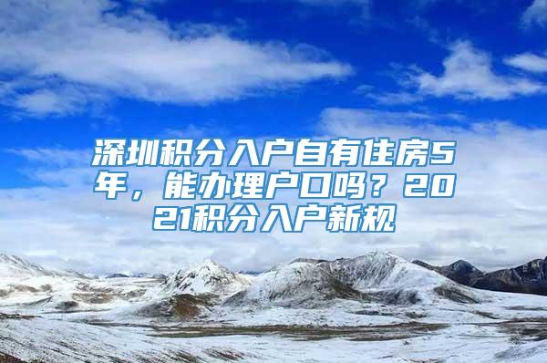 深圳积分入户自有住房5年，能办理户口吗？2021积分入户新规