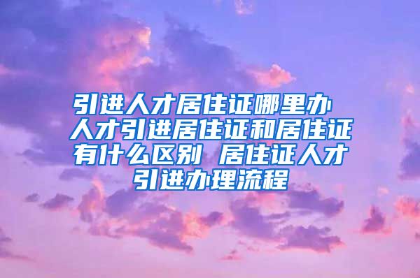 引进人才居住证哪里办 人才引进居住证和居住证有什么区别 居住证人才引进办理流程