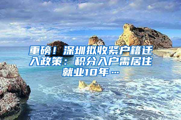 重磅！深圳拟收紧户籍迁入政策：积分入户需居住就业10年…