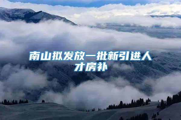 南山拟发放一批新引进人才房补