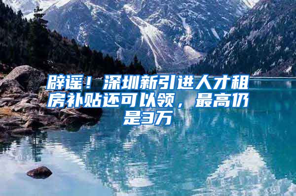 辟谣！深圳新引进人才租房补贴还可以领，最高仍是3万