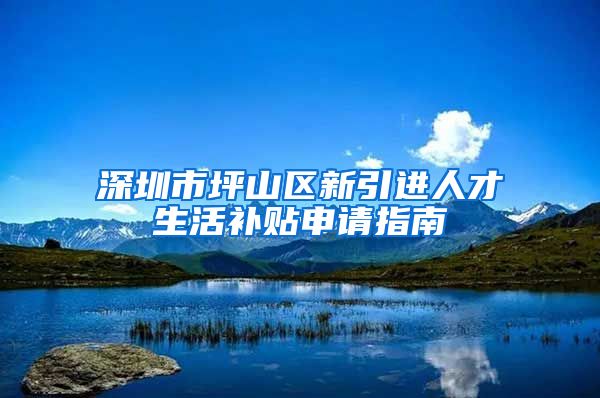 深圳市坪山区新引进人才生活补贴申请指南