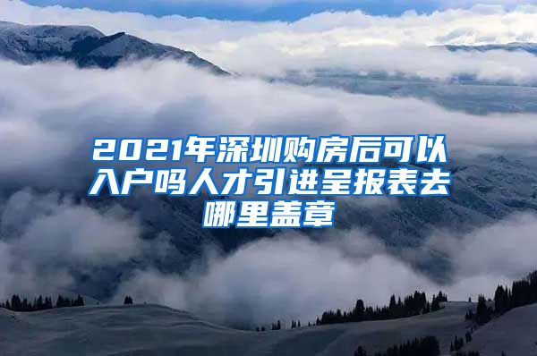 2021年深圳购房后可以入户吗人才引进呈报表去哪里盖章