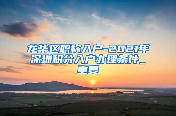 龙华区职称入户-2021年深圳积分入户办理条件_重复