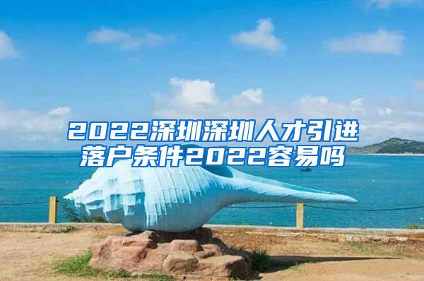 2022深圳深圳人才引进落户条件2022容易吗