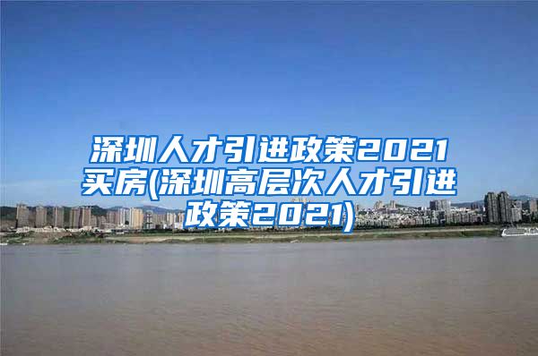 深圳人才引进政策2021买房(深圳高层次人才引进政策2021)