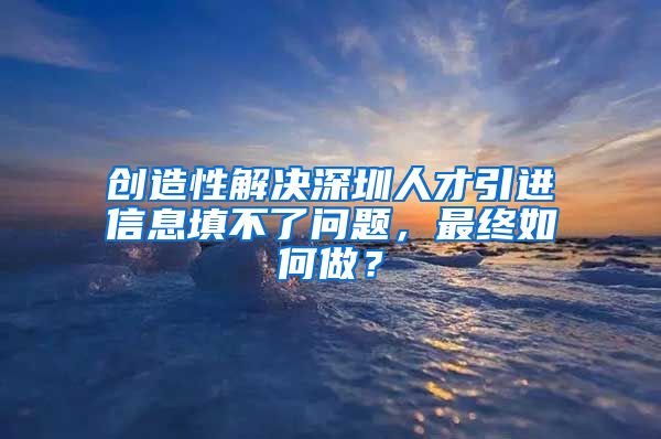 创造性解决深圳人才引进信息填不了问题，最终如何做？