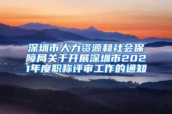 深圳市人力资源和社会保障局关于开展深圳市2021年度职称评审工作的通知