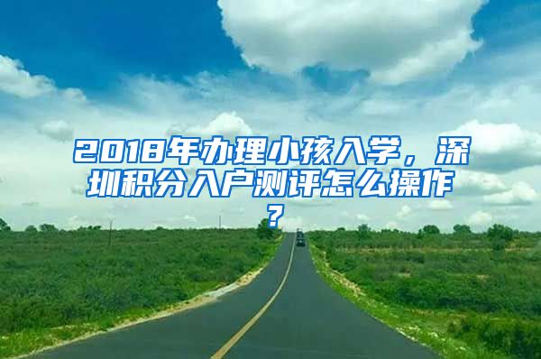 2018年办理小孩入学，深圳积分入户测评怎么操作？