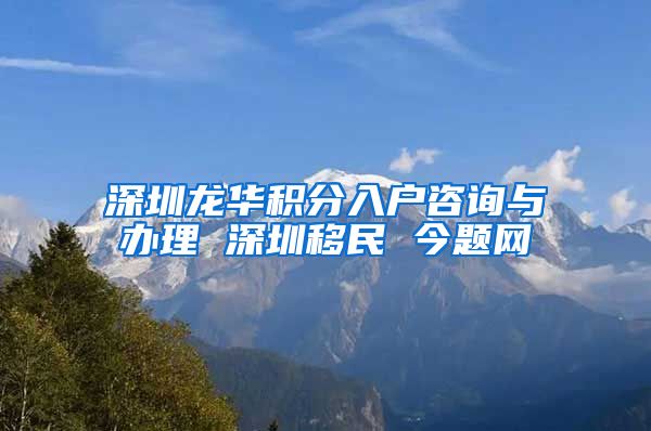 深圳龙华积分入户咨询与办理 深圳移民 今题网