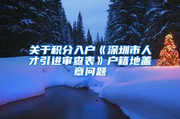 关于积分入户《深圳市人才引进审查表》户籍地盖章问题