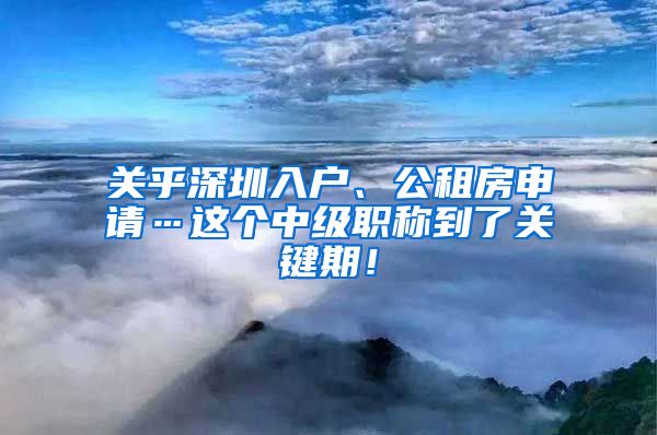 关乎深圳入户、公租房申请…这个中级职称到了关键期！