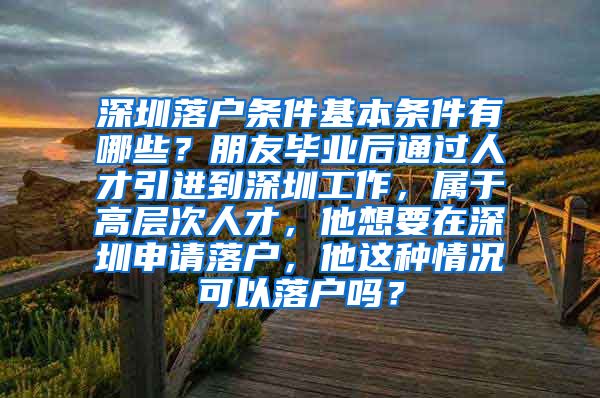 深圳落户条件基本条件有哪些？朋友毕业后通过人才引进到深圳工作，属于高层次人才，他想要在深圳申请落户，他这种情况可以落户吗？