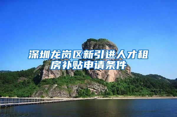 深圳龙岗区新引进人才租房补贴申请条件