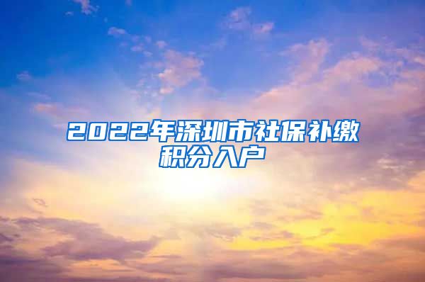 2022年深圳市社保补缴积分入户