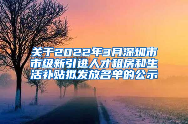 关于2022年3月深圳市市级新引进人才租房和生活补贴拟发放名单的公示