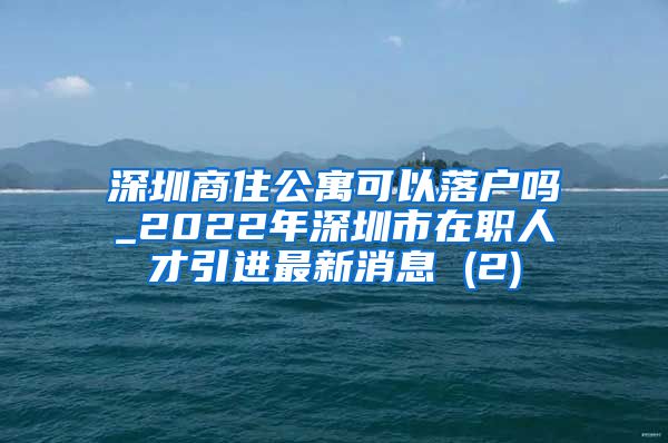 深圳商住公寓可以落户吗_2022年深圳市在职人才引进最新消息 (2)