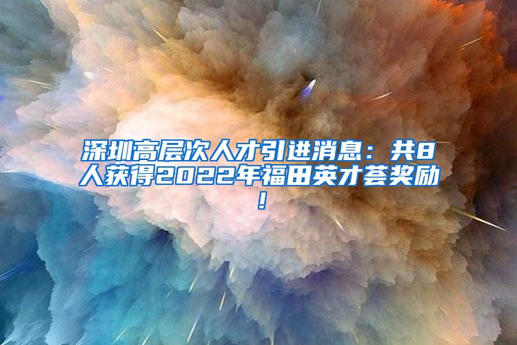 深圳高层次人才引进消息：共8人获得2022年福田英才荟奖励！