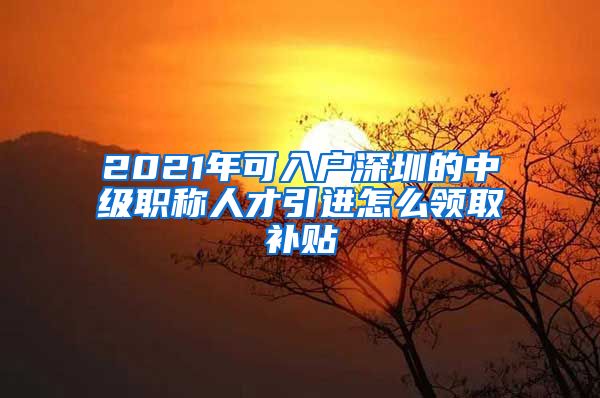 2021年可入户深圳的中级职称人才引进怎么领取补贴