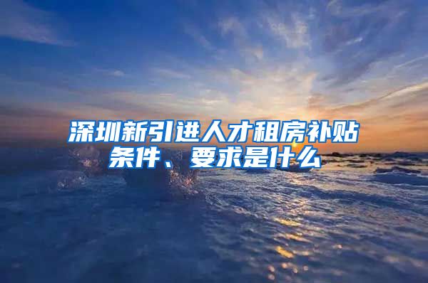 深圳新引进人才租房补贴条件、要求是什么