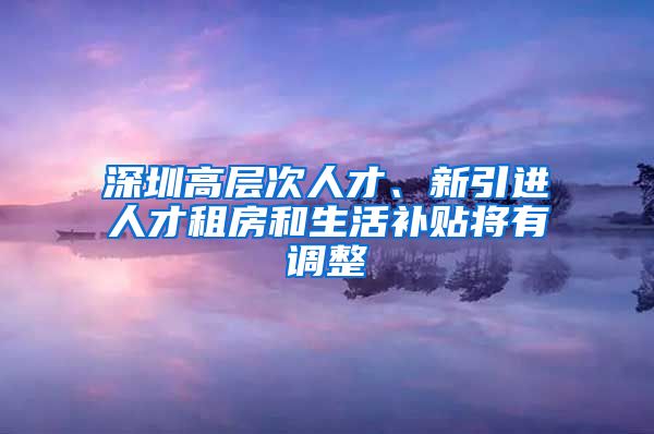 深圳高层次人才、新引进人才租房和生活补贴将有调整