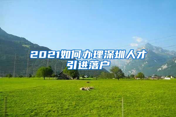 2021如何办理深圳人才引进落户