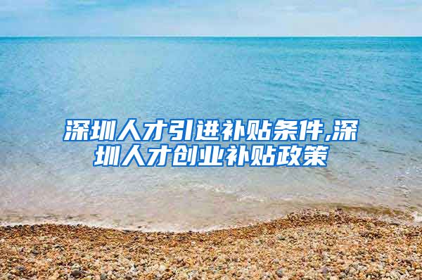 深圳人才引进补贴条件,深圳人才创业补贴政策