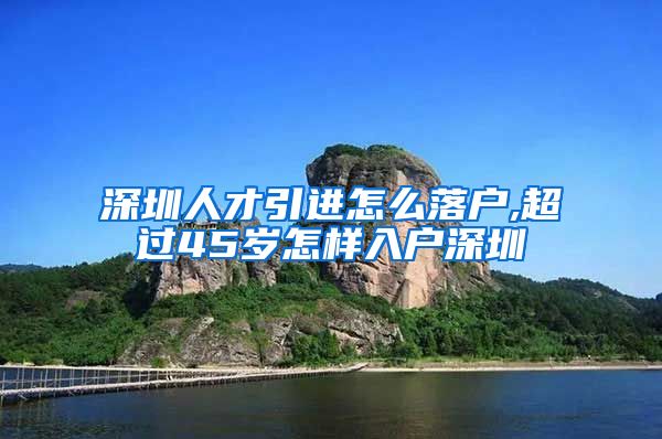 深圳人才引进怎么落户,超过45岁怎样入户深圳