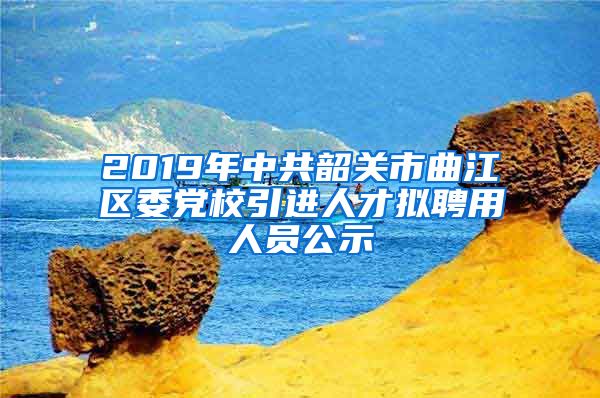 2019年中共韶关市曲江区委党校引进人才拟聘用人员公示