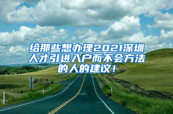 给那些想办理2021深圳人才引进入户而不会方法的人的建议！