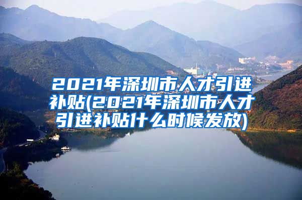 2021年深圳市人才引进补贴(2021年深圳市人才引进补贴什么时候发放)