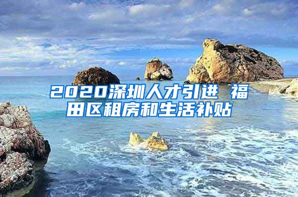 2020深圳人才引进 福田区租房和生活补贴