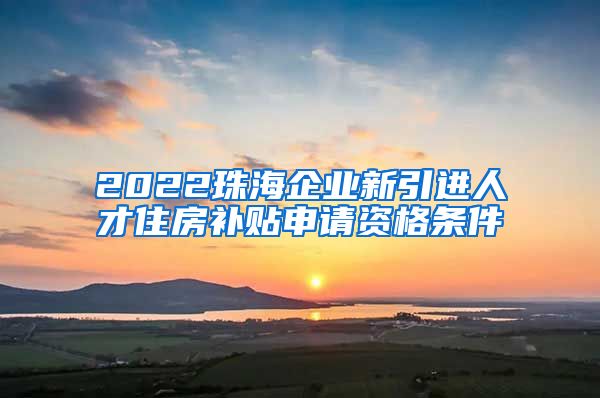 2022珠海企业新引进人才住房补贴申请资格条件