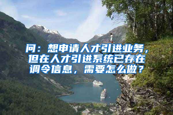 问：想申请人才引进业务，但在人才引进系统已存在调令信息，需要怎么做？